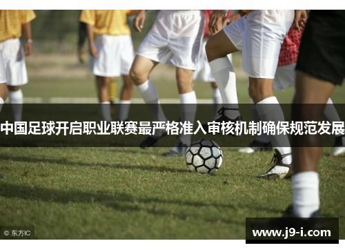 中国足球开启职业联赛最严格准入审核机制确保规范发展 中国足球开启职业联赛最严格准入审核机制确保规范发展