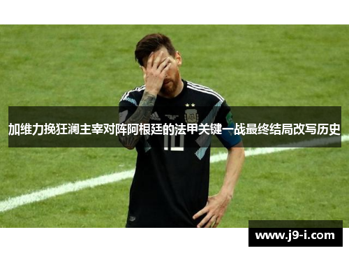 加维力挽狂澜主宰对阵阿根廷的法甲关键一战最终结局改写历史 加维力挽狂澜主宰对阵阿根廷的法甲关键一战最终结局改写历史
