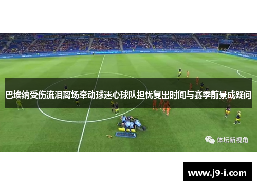 巴埃纳受伤流泪离场牵动球迷心球队担忧复出时间与赛季前景成疑问 巴埃纳受伤流泪离场牵动球迷心球队担忧复出时间与赛季前景成疑问
