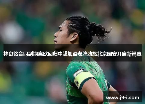 林良铭合同到期离欧回归中超加盟老牌劲旅北京国安开启新篇章