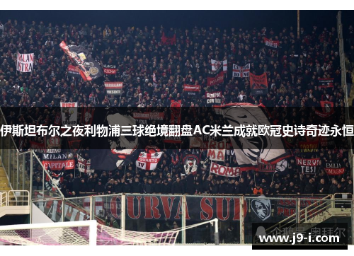 伊斯坦布尔之夜利物浦三球绝境翻盘AC米兰成就欧冠史诗奇迹永恒