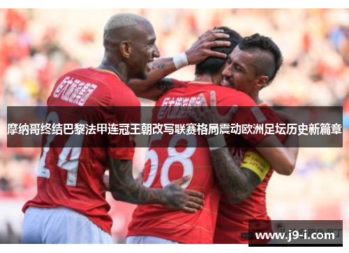 摩纳哥终结巴黎法甲连冠王朝改写联赛格局震动欧洲足坛历史新篇章 摩纳哥终结巴黎法甲连冠王朝改写联赛格局震动欧洲足坛历史新篇章