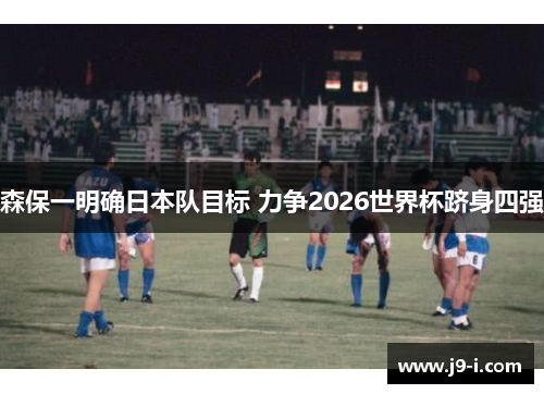 森保一明确日本队目标 力争2026世界杯跻身四强 森保一明确日本队目标 力争2026世界杯跻身四强